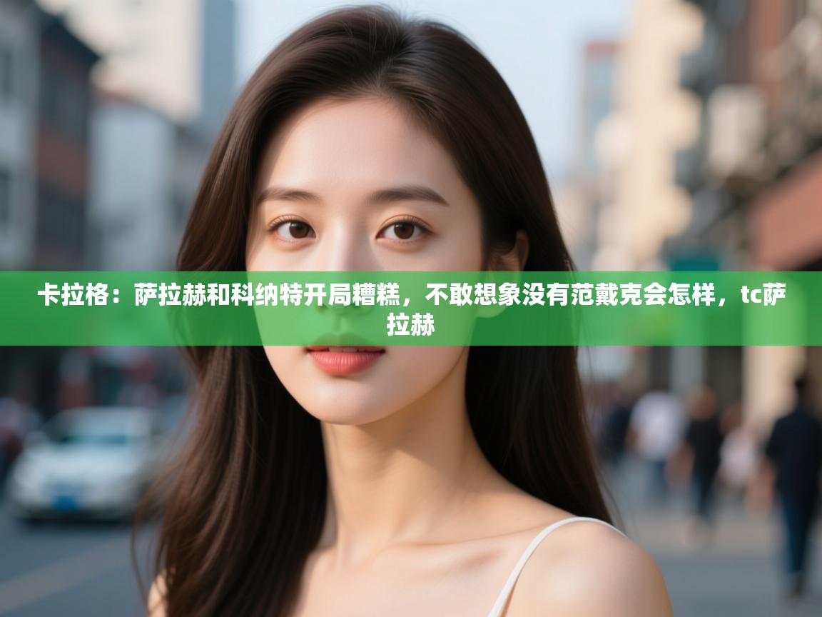 开云官网-卡拉格：萨拉赫和科纳特开局糟糕，不敢想象没有范戴克会怎样，tc萨拉赫  第3张