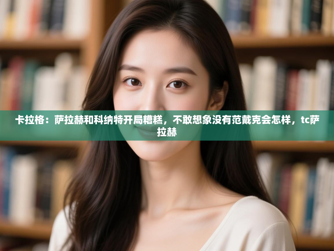 开云官网-卡拉格：萨拉赫和科纳特开局糟糕，不敢想象没有范戴克会怎样，tc萨拉赫  第4张