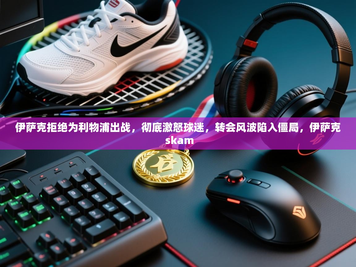 开云体育app-伊萨克拒绝为利物浦出战,彻底激怒球迷,转会风波陷入僵局,伊萨克 skam 第1张