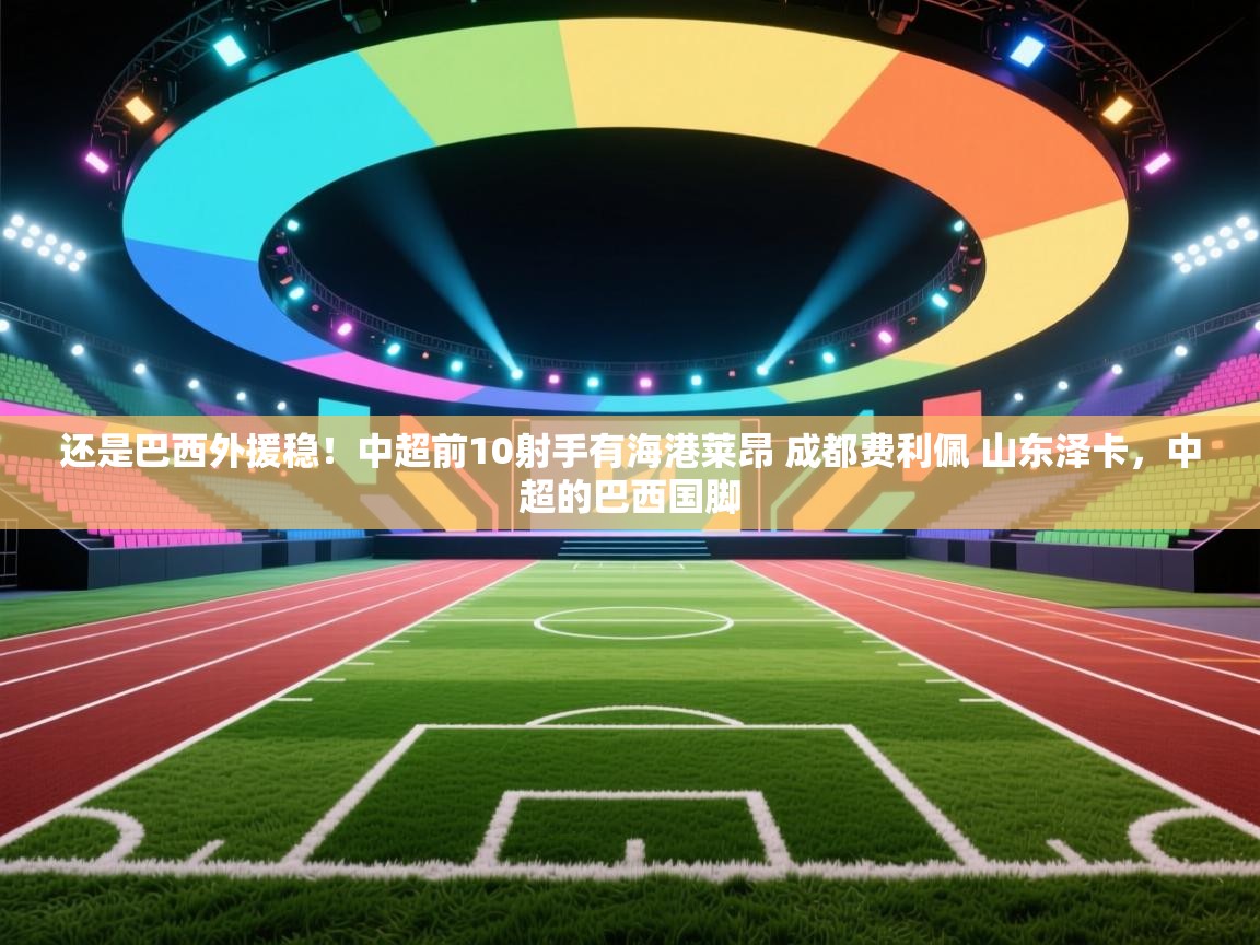开云体育注册下载-还是巴西外援稳！中超前10射手有海港莱昂 成都费利佩 山东泽卡，中超的巴西国脚  第2张