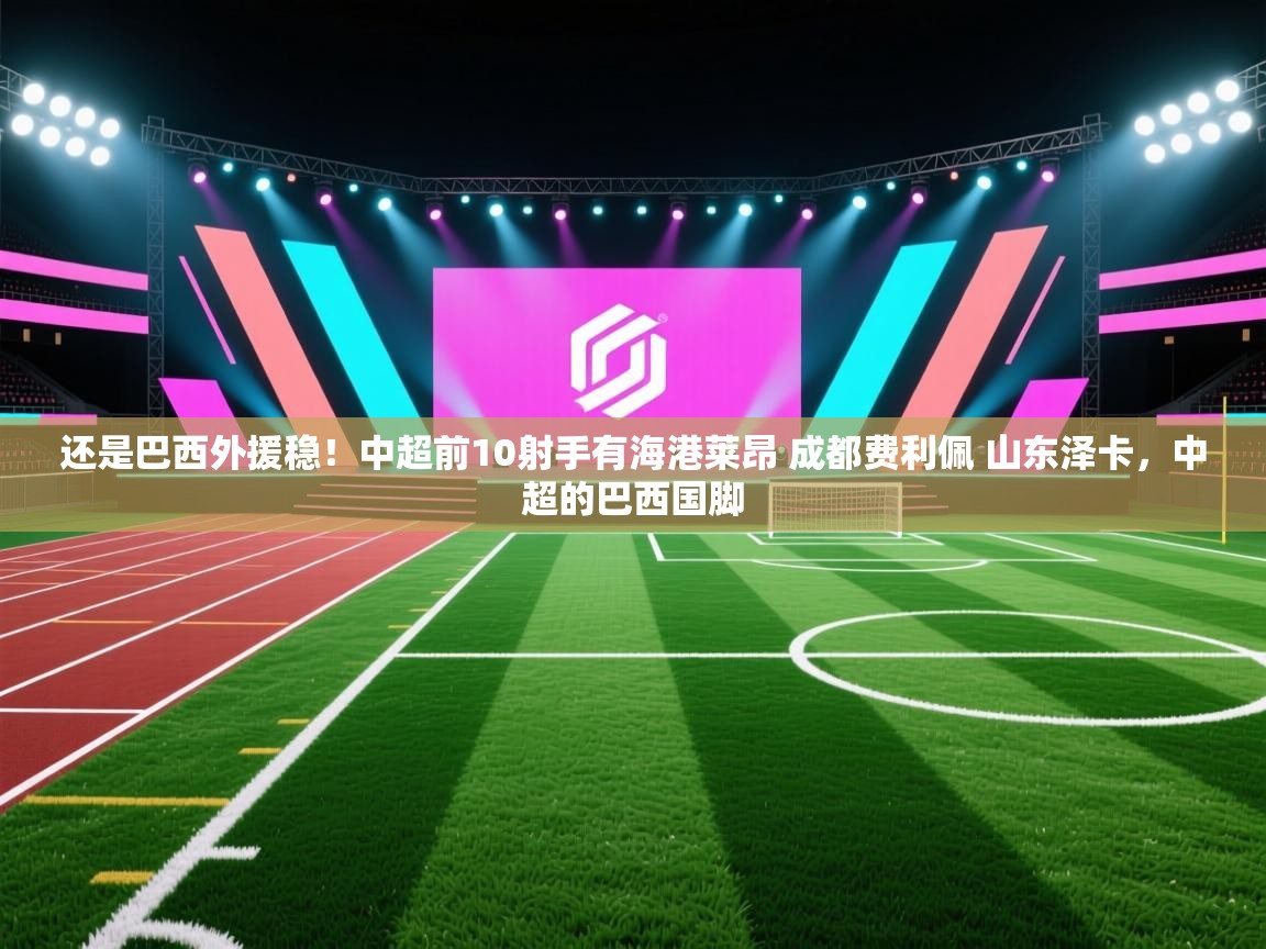 开云体育注册下载-还是巴西外援稳！中超前10射手有海港莱昂 成都费利佩 山东泽卡，中超的巴西国脚  第3张