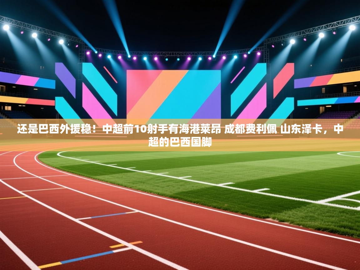 开云体育注册下载-还是巴西外援稳！中超前10射手有海港莱昂 成都费利佩 山东泽卡，中超的巴西国脚  第4张