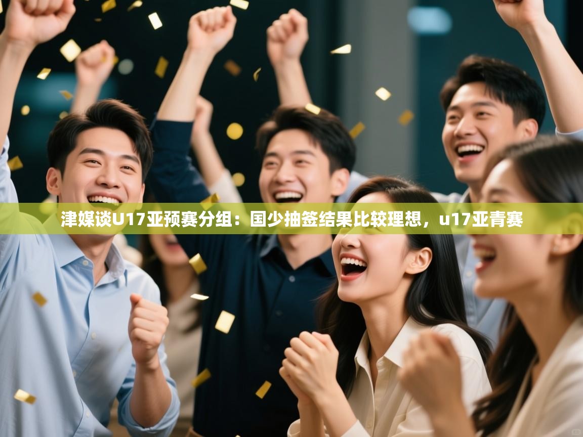 开云体育直播平台-津媒谈U17亚预赛分组:国少抽签结果比较理想,u17亚青赛 第1张