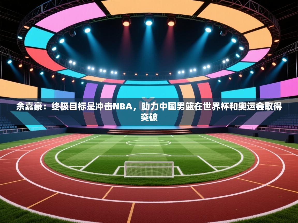 开云体育赛程表查询-余嘉豪:终极目标是冲击NBA,助力中国男篮在世界杯和奥运会取得突破 第3张