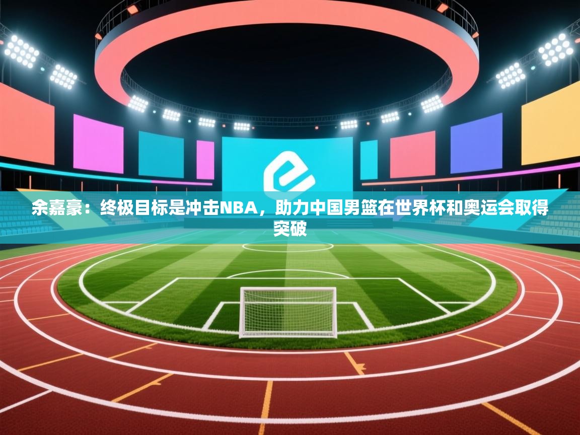 开云体育赛程表查询-余嘉豪:终极目标是冲击NBA,助力中国男篮在世界杯和奥运会取得突破 第4张