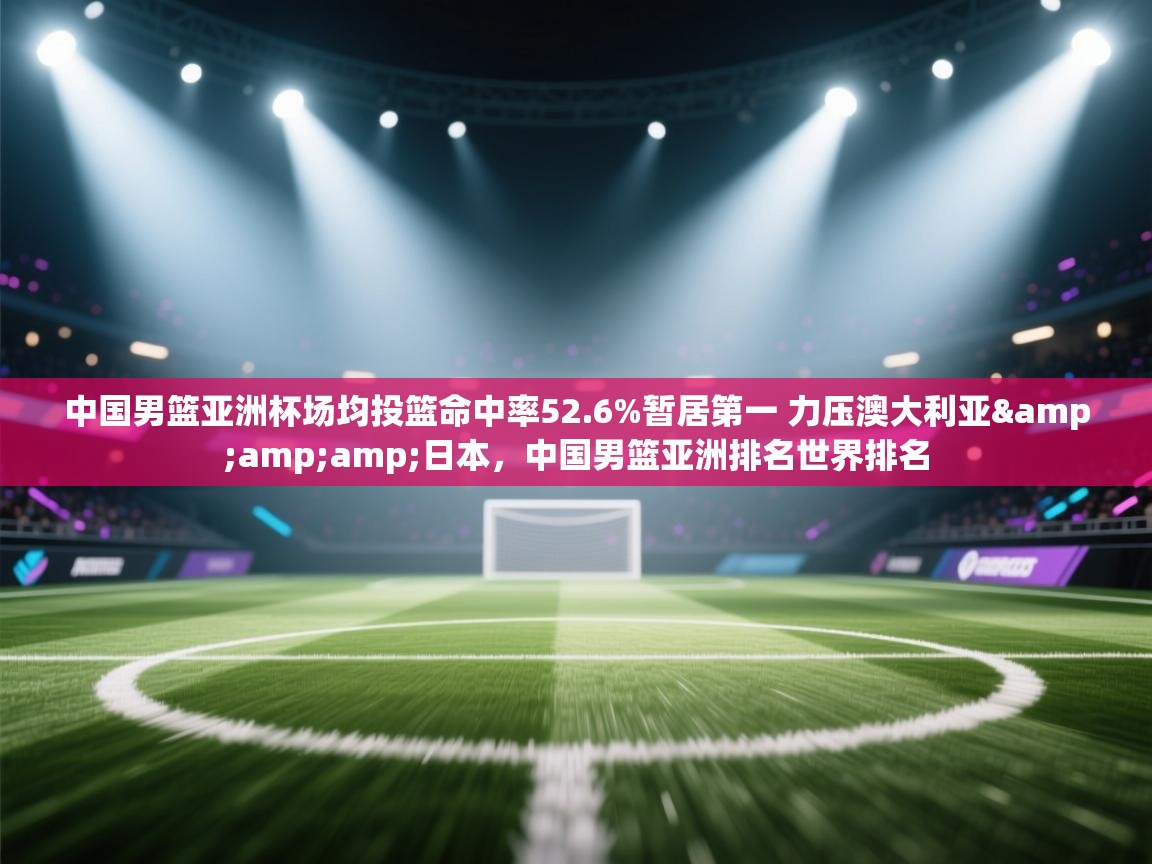 开云体育app-中国男篮亚洲杯场均投篮命中率52.6%暂居第一 力压澳大利亚&日本，中国男篮亚洲排名世界排名  第2张